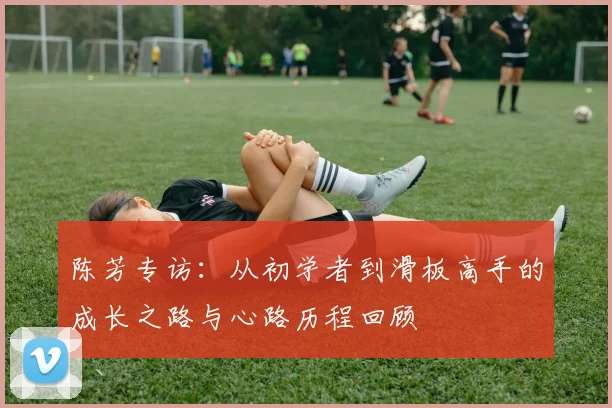 陈芳专访：从初学者到滑板高手的成长之路与心路历程回顾
