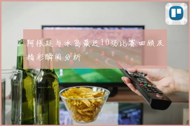 阿根廷与冰岛最近10场比赛回顾及精彩瞬间分析