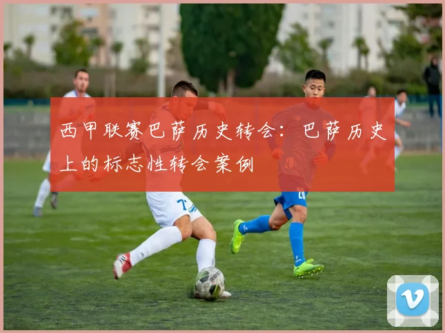 西甲联赛巴萨历史转会：巴萨历史上的标志性转会案例