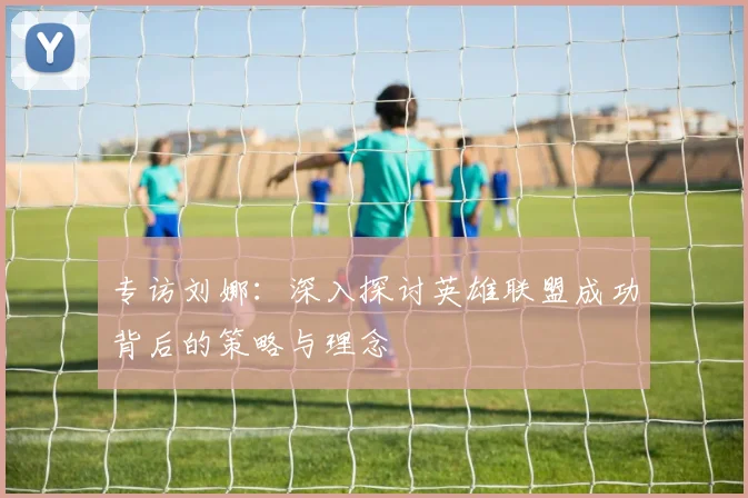 专访刘娜：深入探讨英雄联盟成功背后的策略与理念