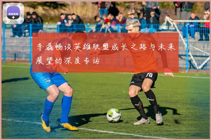 李磊畅谈英雄联盟成长之路与未来展望的深度专访