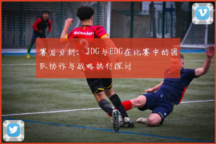 赛后分析：JDG与EDG在比赛中的团队协作与战略执行探讨