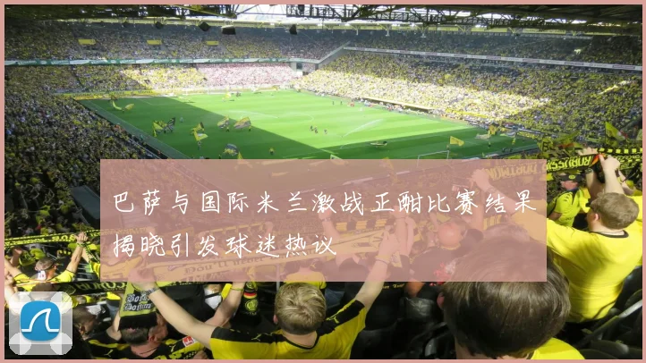 巴萨与国际米兰激战正酣比赛结果揭晓引发球迷热议